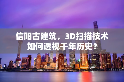 信阳古建筑，3D扫描技术如何透视千年历史？