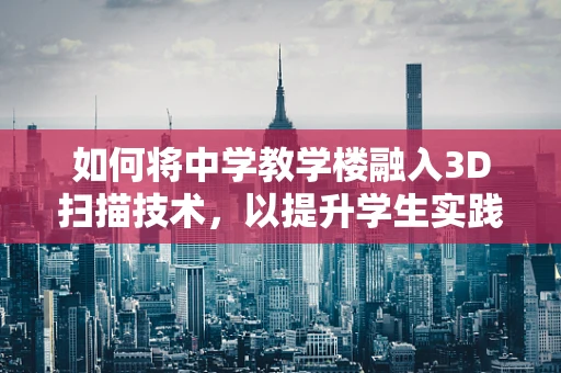 如何将中学教学楼融入3D扫描技术，以提升学生实践与创新能力？