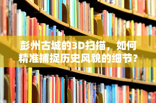 彭州古城的3D扫描，如何精准捕捉历史风貌的细节？