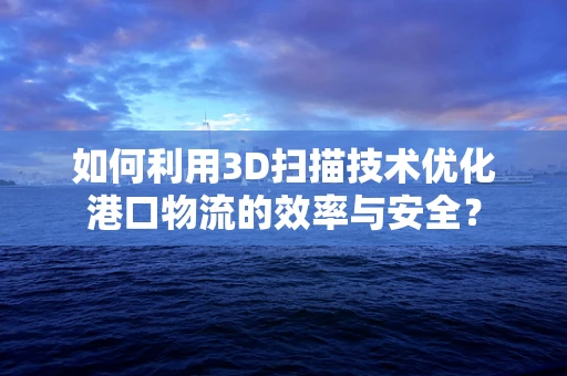 如何利用3D扫描技术优化港口物流的效率与安全？