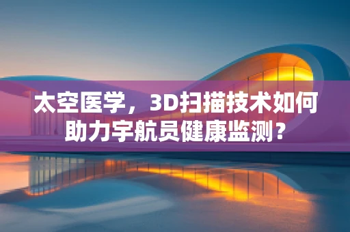 太空医学，3D扫描技术如何助力宇航员健康监测？