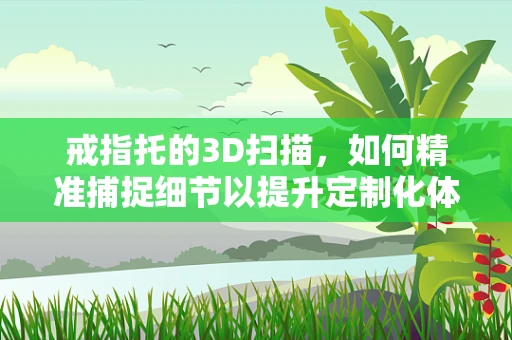 戒指托的3D扫描，如何精准捕捉细节以提升定制化体验？