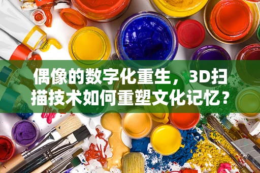 偶像的数字化重生，3D扫描技术如何重塑文化记忆？