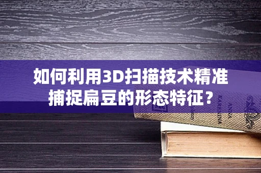 如何利用3D扫描技术精准捕捉扁豆的形态特征？