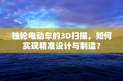 独轮电动车的3D扫描，如何实现精准设计与制造？