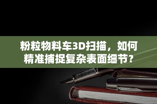 粉粒物料车3D扫描，如何精准捕捉复杂表面细节？