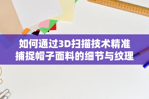 如何通过3D扫描技术精准捕捉帽子面料的细节与纹理？