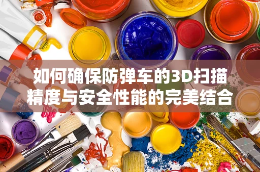 如何确保防弹车的3D扫描精度与安全性能的完美结合？