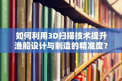 如何利用3D扫描技术提升渔船设计与制造的精准度？