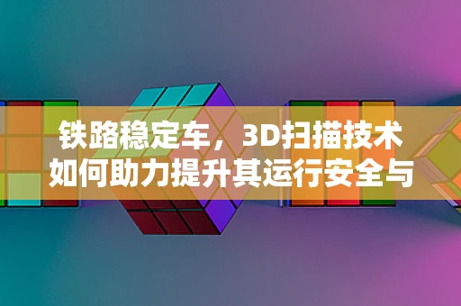 铁路稳定车，3D扫描技术如何助力提升其运行安全与维护效率？