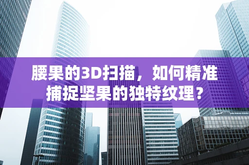 腰果的3D扫描，如何精准捕捉坚果的独特纹理？