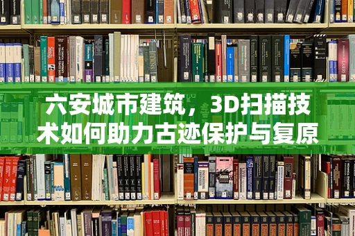 六安城市建筑，3D扫描技术如何助力古迹保护与复原？