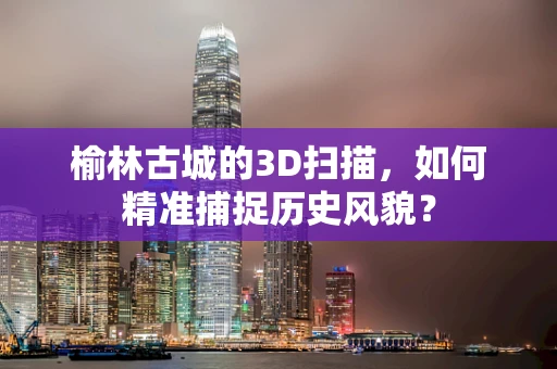 榆林古城的3D扫描，如何精准捕捉历史风貌？