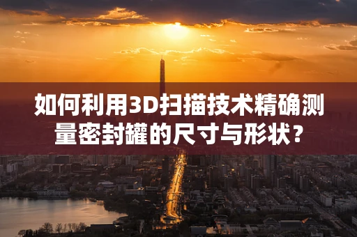 如何利用3D扫描技术精确测量密封罐的尺寸与形状？