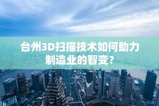 台州3D扫描技术如何助力制造业的智变？