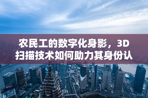 农民工的数字化身影，3D扫描技术如何助力其身份认证与技能培训？