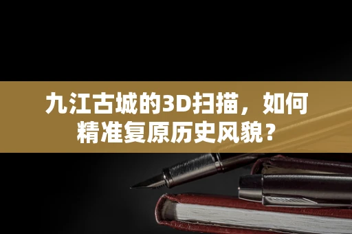 九江古城的3D扫描，如何精准复原历史风貌？