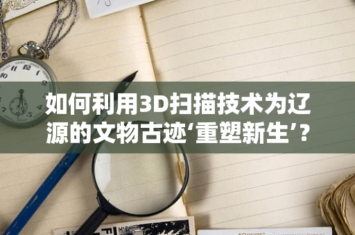 如何利用3D扫描技术为辽源的文物古迹‘重塑新生’？