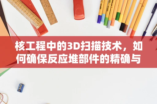 核工程中的3D扫描技术，如何确保反应堆部件的精确与安全？