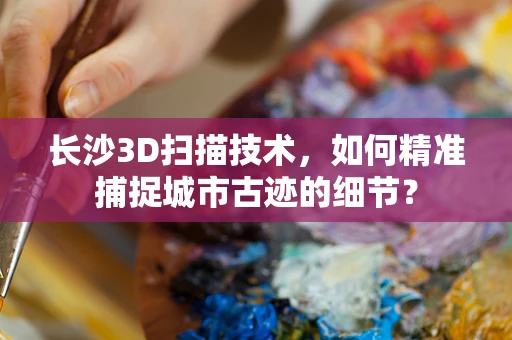 长沙3D扫描技术，如何精准捕捉城市古迹的细节？