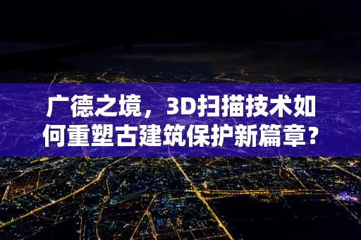 广德之境，3D扫描技术如何重塑古建筑保护新篇章？