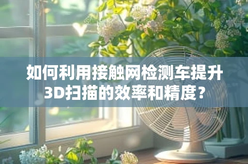 如何利用接触网检测车提升3D扫描的效率和精度？