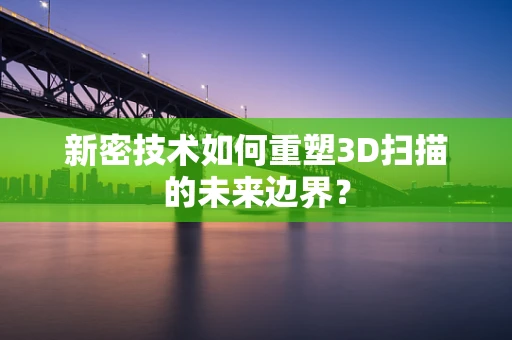 新密技术如何重塑3D扫描的未来边界？