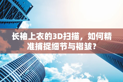 长袖上衣的3D扫描，如何精准捕捉细节与褶皱？