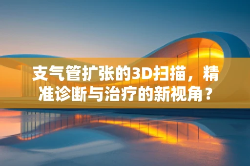 支气管扩张的3D扫描，精准诊断与治疗的新视角？