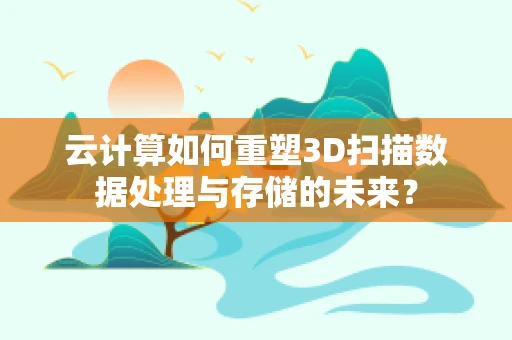 云计算如何重塑3D扫描数据处理与存储的未来？