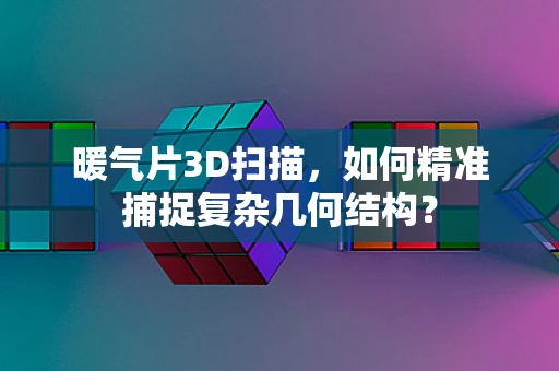 暖气片3D扫描，如何精准捕捉复杂几何结构？