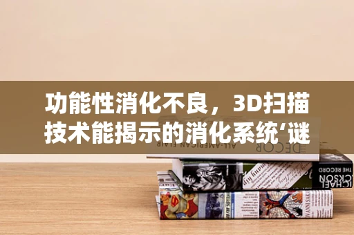 功能性消化不良，3D扫描技术能揭示的消化系统‘谜团’吗？