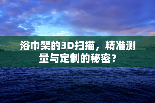 浴巾架的3D扫描，精准测量与定制的秘密？