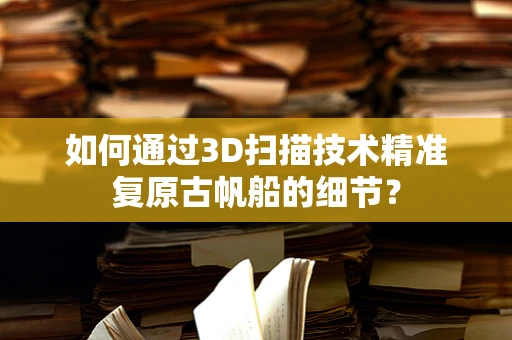 如何通过3D扫描技术精准复原古帆船的细节？