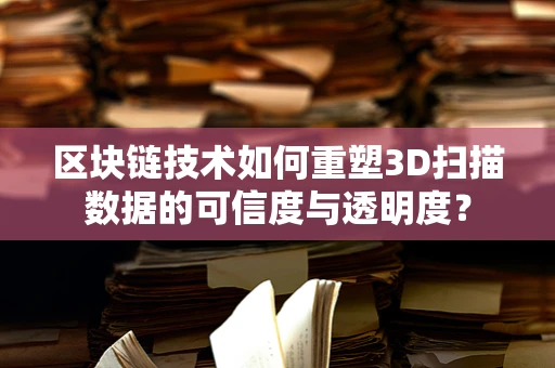 区块链技术如何重塑3D扫描数据的可信度与透明度？