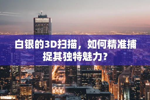 白银的3D扫描，如何精准捕捉其独特魅力？