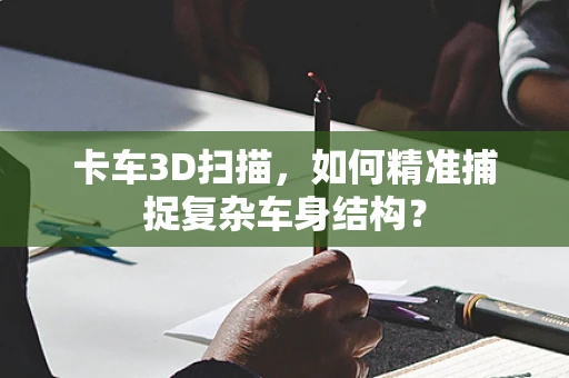 卡车3D扫描，如何精准捕捉复杂车身结构？