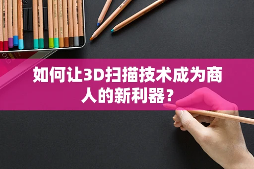 如何让3D扫描技术成为商人的新利器？