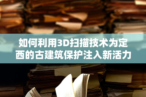 如何利用3D扫描技术为定西的古建筑保护注入新活力？