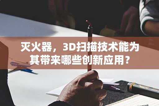 灭火器，3D扫描技术能为其带来哪些创新应用？