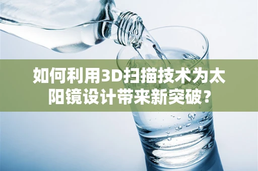 如何利用3D扫描技术为太阳镜设计带来新突破？