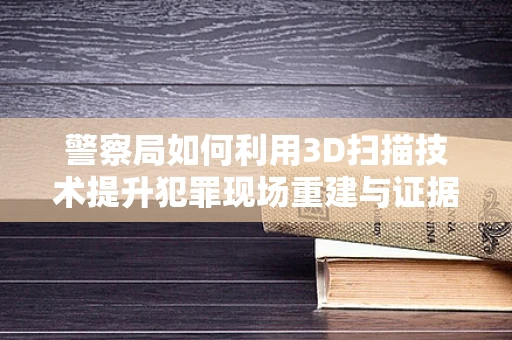 警察局如何利用3D扫描技术提升犯罪现场重建与证据保存的效率？