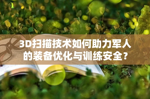 3D扫描技术如何助力军人的装备优化与训练安全？