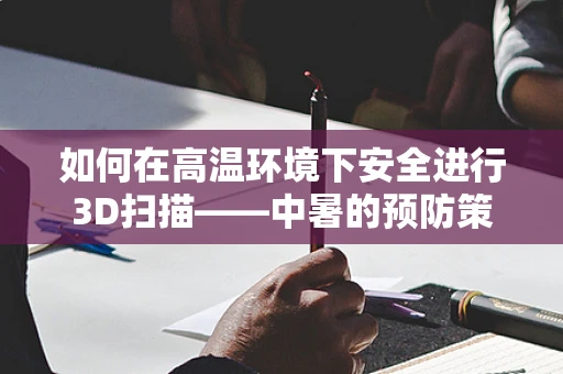 如何在高温环境下安全进行3D扫描——中暑的预防策略