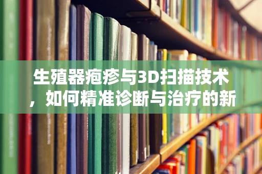 生殖器疱疹与3D扫描技术，如何精准诊断与治疗的新视角？