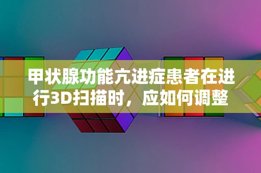 甲状腺功能亢进症患者在进行3D扫描时，应如何调整扫描参数以减少对病情的影响？