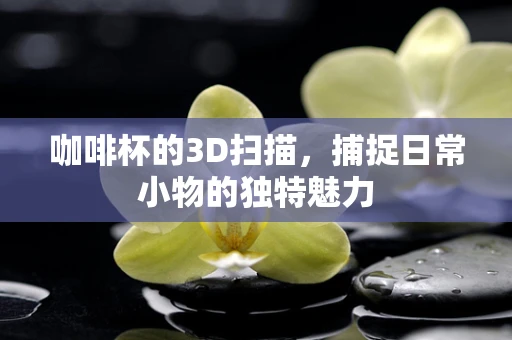 咖啡杯的3D扫描，捕捉日常小物的独特魅力