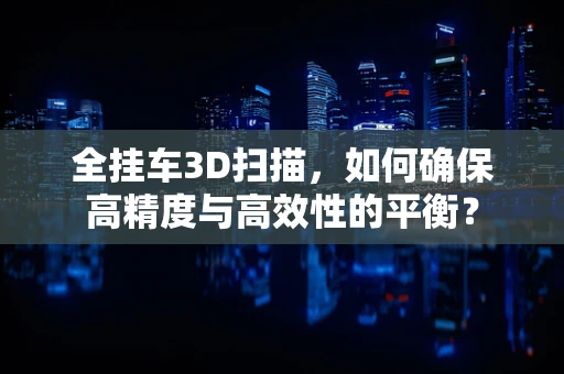 全挂车3D扫描，如何确保高精度与高效性的平衡？