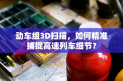 动车组3D扫描，如何精准捕捉高速列车细节？