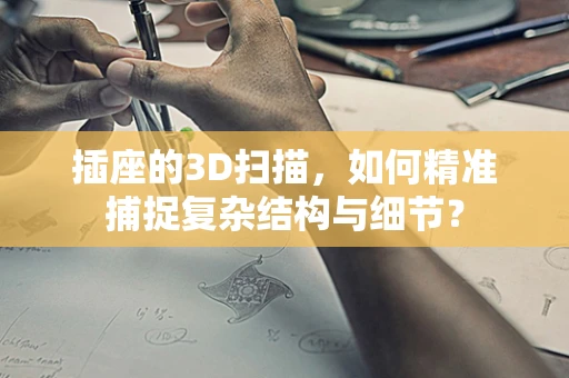 插座的3D扫描，如何精准捕捉复杂结构与细节？